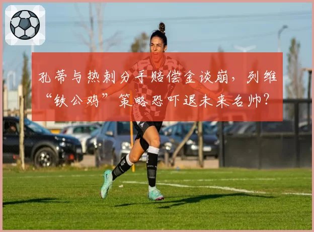 孔蒂与热刺分手赔偿金谈崩，列维“铁公鸡”策略恐吓退未来名帅？