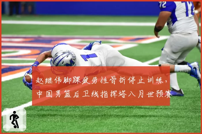 赵继伟脚踝疲劳性骨折停止训练,中国男篮后卫线指挥塔八月世预赛悬了?