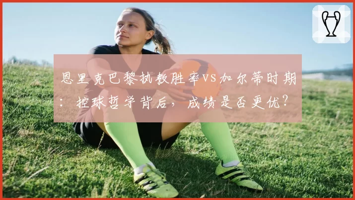 恩里克巴黎执教胜率vs加尔蒂时期：控球哲学背后，成绩是否更优？