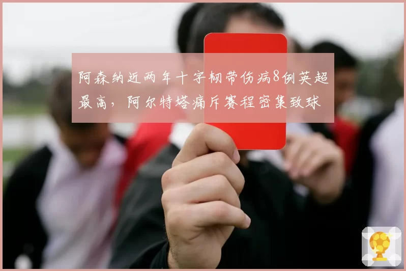 阿森纳近两年十字韧带伤病8例英超最高，阿尔特塔痛斥赛程密集致球员疲劳期犯规动作变多