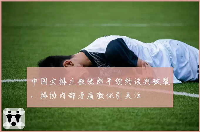 中国女排主教练郎平续约谈判破裂,排协内部矛盾激化引关注