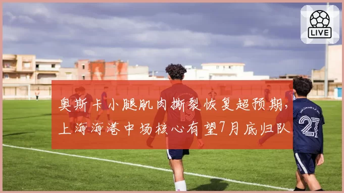 奥斯卡小腿肌肉撕裂恢复超预期，上海海港中场核心有望7月底归队