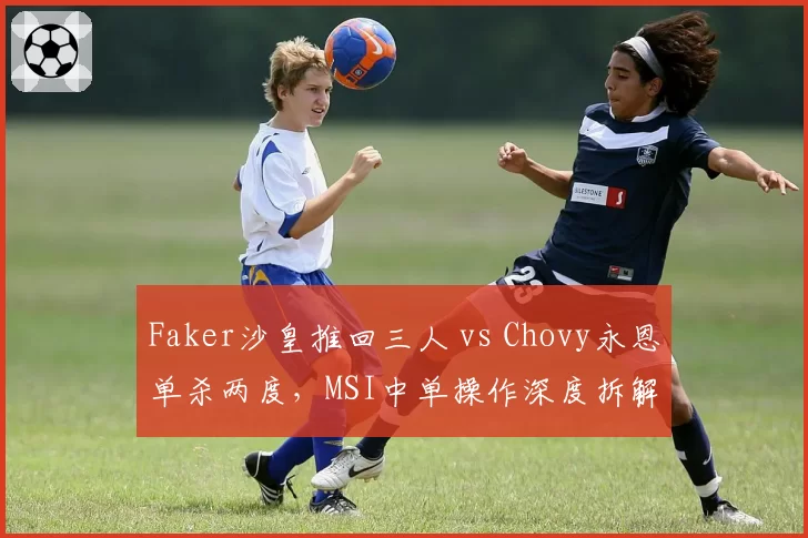 Faker沙皇推回三人 vs Chovy永恩单杀两度，MSI中单操作深度拆解