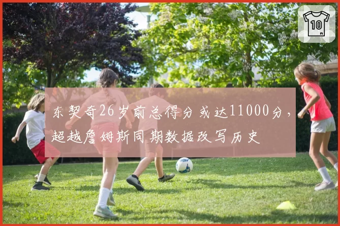 东契奇26岁前总得分或达11000分，超越詹姆斯同期数据改写历史