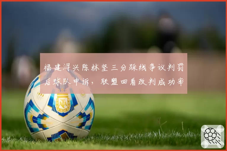 福建浔兴陈林坚三分踩线争议判罚后球队申诉，联盟回看改判成功率仅30%引不满