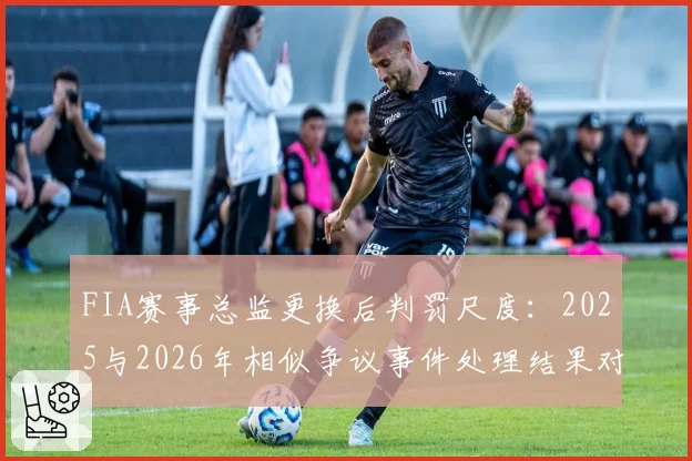 FIA赛事总监更换后判罚尺度：2025与2026年相似争议事件处理结果对比
