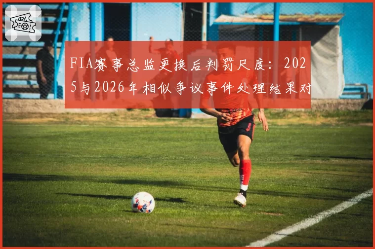 FIA赛事总监更换后判罚尺度：2025与2026年相似争议事件处理结果对比