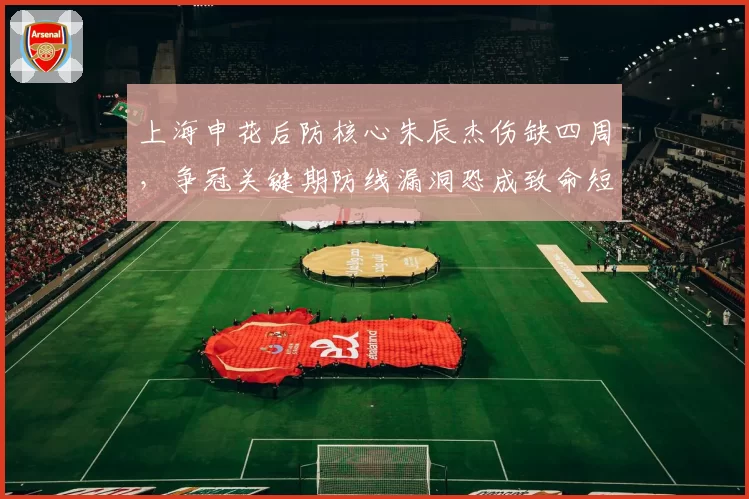 上海申花后防核心朱辰杰伤缺四周，争冠关键期防线漏洞恐成致命短板