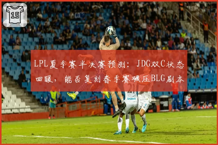 LPL夏季赛半决赛预测:JDG双C状态回暖,能否复刻春季赛碾压BLG剧本?