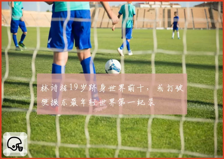 林诗栋19岁跻身世界前十，或打破樊振东最年轻世界第一纪录