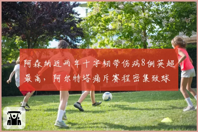 阿森纳近两年十字韧带伤病8例英超最高，阿尔特塔痛斥赛程密集致球员疲劳期犯规动作变多
