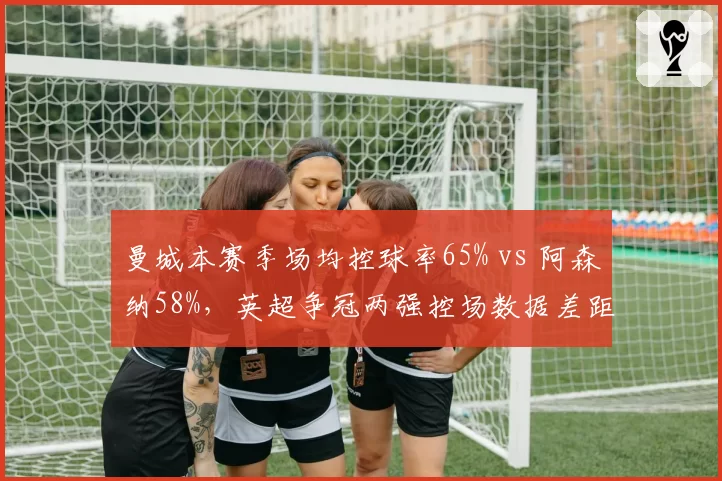 曼城本赛季场均控球率65% vs 阿森纳58%，英超争冠两强控场数据差距缩小