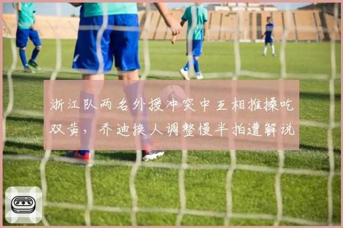 浙江队两名外援冲突中互相推搡吃双黄，乔迪换人调整慢半拍遭解说员犀利批评