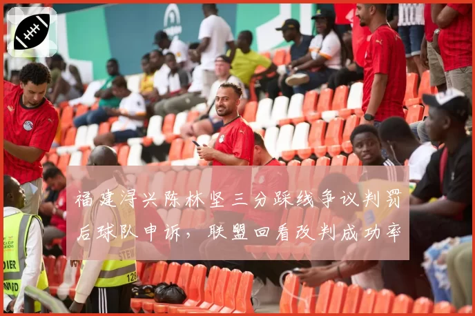 福建浔兴陈林坚三分踩线争议判罚后球队申诉，联盟回看改判成功率仅30%引不满
