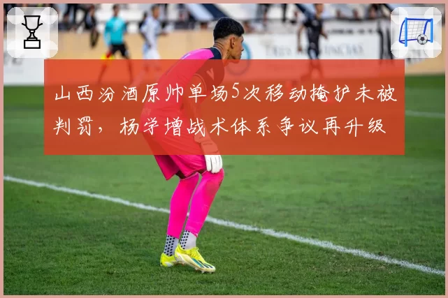 山西汾酒原帅单场5次移动掩护未被判罚，杨学增战术体系争议再升级