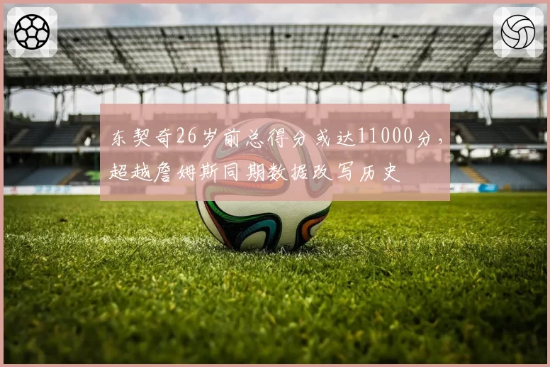 东契奇26岁前总得分或达11000分，超越詹姆斯同期数据改写历史