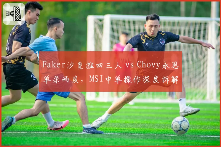 Faker沙皇推回三人 vs Chovy永恩单杀两度，MSI中单操作深度拆解