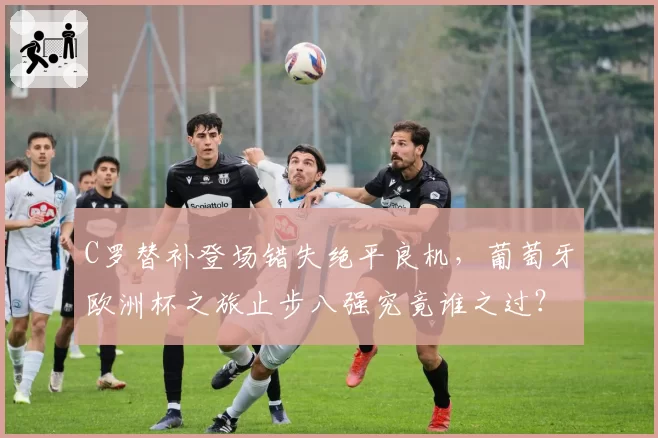 C罗替补登场错失绝平良机,葡萄牙欧洲杯之旅止步八强究竟谁之过?