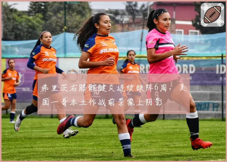 弗里茨右膝髌腱炎连续缺阵6周,美国一哥本土作战前景蒙上阴影