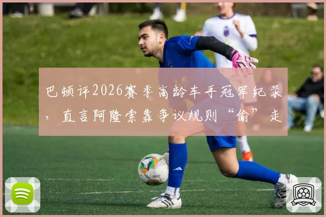 巴顿评2026赛季高龄车手冠军纪录，直言阿隆索靠争议规则“偷”走胜利