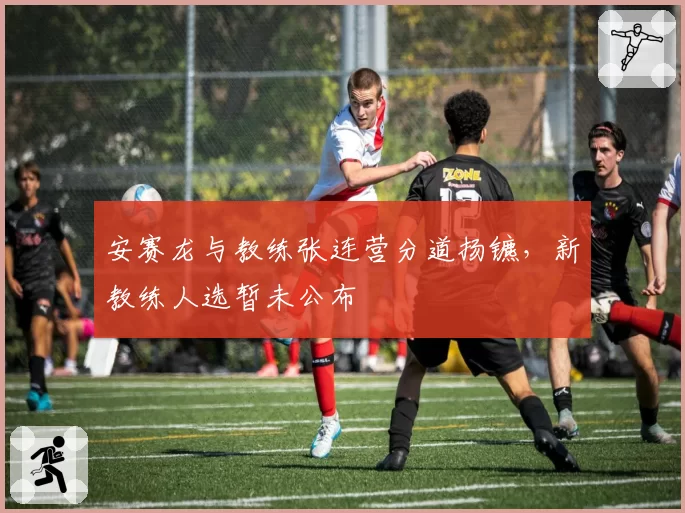 安赛龙与教练张连营分道扬镳,新教练人选暂未公布