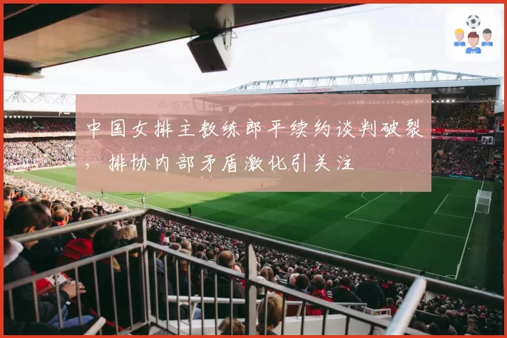 中国女排主教练郎平续约谈判破裂,排协内部矛盾激化引关注