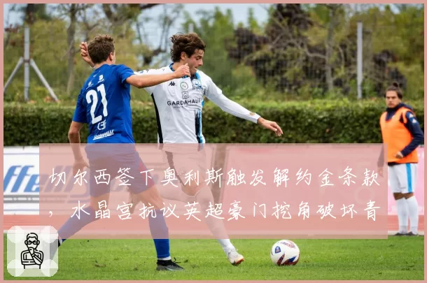 切尔西签下奥利斯触发解约金条款,水晶宫抗议英超豪门挖角破坏青训生态
