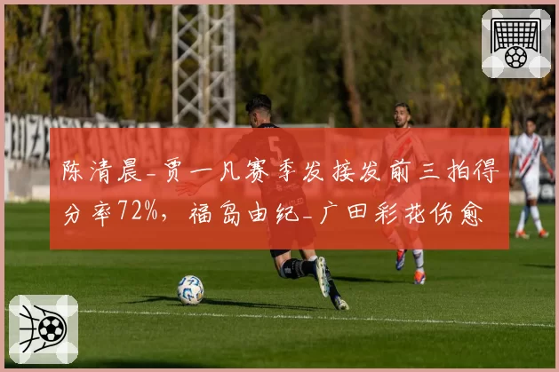 陈清晨_贾一凡赛季发接发前三拍得分率72%,福岛由纪_广田彩花伤愈后降至58%