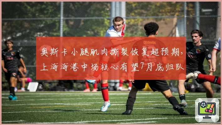 奥斯卡小腿肌肉撕裂恢复超预期,上海海港中场核心有望7月底归队