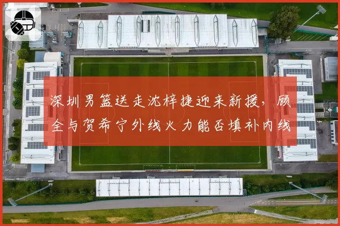 深圳男篮送走沈梓捷迎来新援，顾全与贺希宁外线火力能否填补内线空缺？