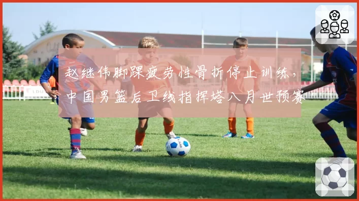 赵继伟脚踝疲劳性骨折停止训练，中国男篮后卫线指挥塔八月世预赛悬了？