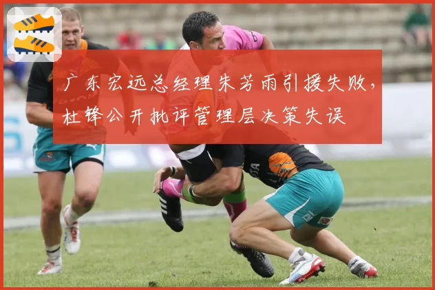 广东宏远总经理朱芳雨引援失败，杜锋公开批评管理层决策失误
