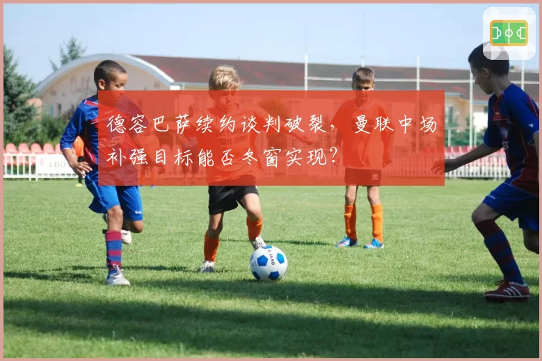 德容巴萨续约谈判破裂，曼联中场补强目标能否冬窗实现？
