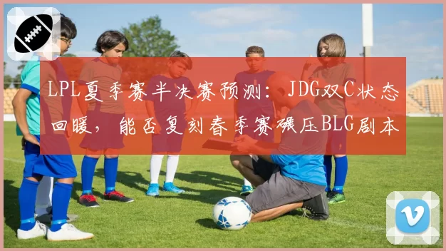 LPL夏季赛半决赛预测：JDG双C状态回暖，能否复刻春季赛碾压BLG剧本？