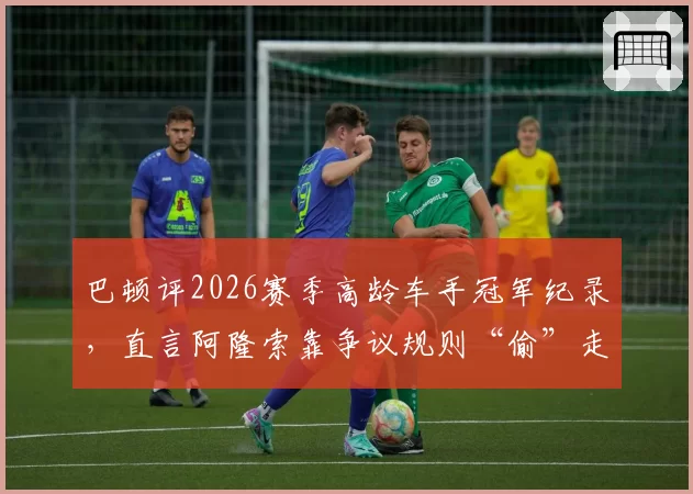 巴顿评2026赛季高龄车手冠军纪录，直言阿隆索靠争议规则“偷”走胜利